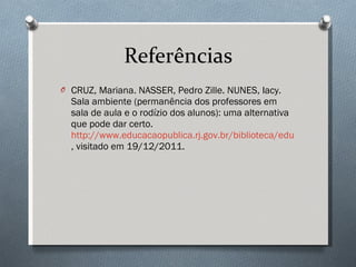 Referências CRUZ, Mariana. NASSER, Pedro Zille. NUNES, Iacy. Sala ambiente (permanência dos professores em sala de aula e o rodízio dos alunos): uma alternativa que pode dar certo.  http://www.educacaopublica.rj.gov.br/biblioteca/educacao/0284.html , visitado em 19/12/2011. 