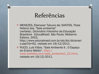 Referências MENEZES, Ebenezer Takuno de; SANTOS, Thais Helena dos. "Sala ambiente" (verbete).  Dicionário Interativo da Educação Brasileira  - EducaBrasil. São Paulo: Midiamix Editora, 2002, http://www.educabrasil.com.br/eb/dic/dicionario.asp?id=62, visitado em 19/12/2011. PUCCI, Luís Fábio. "Sala Ambiente II , O Espaço do Ensino Médio“.  http:// www.luisfabio.com/sala_ambiente1_22.html , visitado em 19/12/2011. 