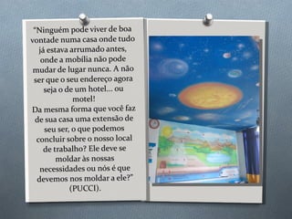 “ Ninguém pode viver de boa vontade numa casa onde tudo já estava arrumado antes, onde a mobília não pode mudar de lugar nunca. A não ser que o seu endereço agora seja o de um hotel... ou motel! Da mesma forma que você faz de sua casa uma extensão de seu ser, o que podemos concluir sobre o nosso local de trabalho? Ele deve se moldar às nossas necessidades ou nós é que devemos nos moldar a ele?” (PUCCI). 