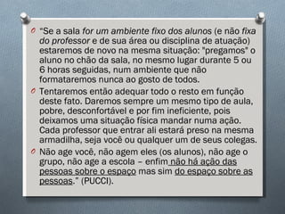“ Se a sala  for um ambiente fixo dos alunos  (e não  fixa do professor  e de sua área ou disciplina de atuação) estaremos de novo na mesma situação: "pregamos" o aluno no chão da sala, no mesmo lugar durante 5 ou 6 horas seguidas, num ambiente que não formataremos nunca ao gosto de todos. Tentaremos então adequar todo o resto em função deste fato. Daremos sempre um mesmo tipo de aula, pobre, desconfortável e por fim ineficiente, pois deixamos uma situação física mandar numa ação. Cada professor que entrar ali estará preso na mesma armadilha, seja você ou qualquer um de seus colegas. Não age você, não agem eles (os alunos), não age o grupo, não age a escola – enfim  não há ação das pessoas sobre o espaço  mas sim  do espaço sobre as pessoas .” (PUCCI). 