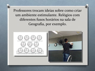 Professores trocam ideias sobre como criar um ambiente estimulante. Relógios com diferentes fusos horários na sala de Geografia, por exemplo. 