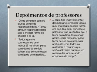 Depoimentos de professores “ Como construir com os alunos senso de responsabilidade? Talvez atribuir responsabilidade seja a melhor forma de ensinar a tê-la.” “ Todos que me conhecem ou pelo menos já me viram pelos corredores do colégio sabem que sempre estou carregado de materiais... ... logo, fica inviável montar, desmontar e remontar todo o meu material em cada turma em que dou aula. Por esse e pelos motivos já citados, sou a favor do rodízio dos alunos; assim, cada professor pode fazer de sua sala uma sala ambiente, com todos os materiais e recursos que serão utilizados durante um mesmo dia, acarretando economia de tempo”. 