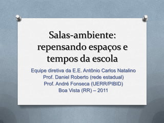 Salas-ambiente:
  repensando espaços e
    tempos da escola
Equipe diretiva da E.E. Antônio Carlos Natalino
     Prof. Daniel Roberto (rede estadual)
     Prof. André Fonseca (UERR/PIBID)
             Boa Vista (RR) – 2011
 