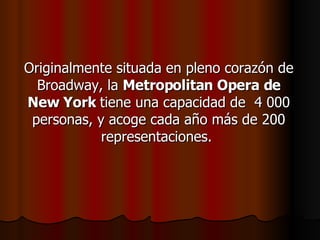 Originalmente situada en pleno corazón de Broadway, la  Metropolitan Opera de New York  tiene una capacidad de  4 000 personas, y acoge cada año más de 200 representaciones.  