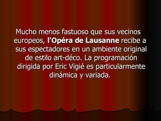 Mucho menos fastuoso que sus vecinos europeos,  l'Opéra de Lausanne  recibe a  sus espectadores en un ambiente original de estilo art-déco. La programación dirigida por Eric Vigié es particularmente dinámica y variada.  