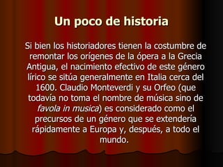 Un poco de historia Si bien los historiadores tienen la costumbre de remontar los orígenes de la ópera a la Grecia Antigua, el nacimiento efectivo de este género lírico se sitúa generalmente en Italia cerca del 1600. Claudio Monteverdi y su Orfeo (que todavía no toma el nombre de música sino de  favola in musica ) es considerado como el precursos de un género que se extendería rápidamente a Europa y, después, a todo el mundo.  
