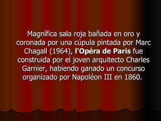 Magnífica sala roja bañada en oro y coronada por una cúpula pintada por Marc Chagall (1964),  l'Opéra de Paris  fue construida por el joven arquitecto Charles Garnier, habiendo ganado un concurso organizado por Napoléon III en 1860.  