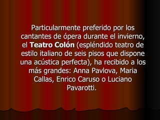 Particularmente preferido por los cantantes de ópera durante el invierno, el  Teatro Colón  (espléndido teatro de estilo italiano de seis pisos que dispone una acústica perfecta), ha recibido a los más grandes: Anna Pavlova, Maria Callas, Enrico Caruso o Luciano Pavarotti.  