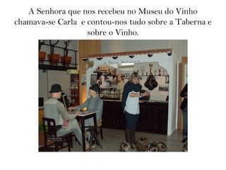 A Senhora que nos recebeu no Museu do Vinho
chamava-se Carla e contou-nos tudo sobre a Taberna e
sobre o Vinho.
 