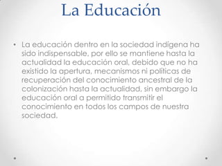 La Educación
• La educación dentro en la sociedad indígena ha
  sido indispensable, por ello se mantiene hasta la
  actualidad la educación oral, debido que no ha
  existido la apertura, mecanismos ni políticas de
  recuperación del conocimiento ancestral de la
  colonización hasta la actualidad, sin embargo la
  educación oral a permitido transmitir el
  conocimiento en todos los campos de nuestra
  sociedad.
 