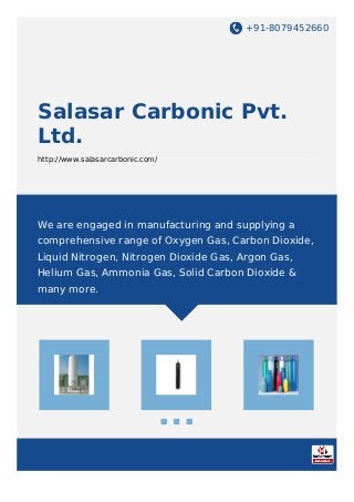 +91-8079452660
Salasar Carbonic Pvt.
Ltd.
http://www.salasarcarbonic.com/
We are engaged in manufacturing and supplying a
comprehensive range of Oxygen Gas, Carbon Dioxide,
Liquid Nitrogen, Nitrogen Dioxide Gas, Argon Gas,
Helium Gas, Ammonia Gas, Solid Carbon Dioxide &
many more.
 