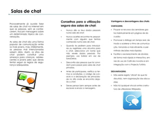 Salas de chat

                                     Conselhos para a utilização                   Vantagens e desvantagens dos chats:
Provavelmente já ouviste falar
de salas de chat na Internet em      segura das salas de chat:                     VANTAGENS:
que as pessoas, sem se conhe-                                                       Poupar os recursos dos servidores gas-
                                        Nunca dês os teus dados pessoais
cerem, trocam mensagens sobre
                                         numa sala de chat;                          tos habitualmente em páginas de dis-
um determinado tópico de con-
versação.                               Nunca aceites encontrar-te pessoal-         cussão;
                                         mente com alguém que tenhas                Promover o diálogo em tempo real, de
As salas de chat são uma forma           conhecido numa sala de chat.
popular de comunicação entre                                                         modo a acelerar o ritmo de comunica-
                                        Quando te pedirem para introduzi-
os mais jovens, mas, infelizmente,                                                   ção, tornando-a mais eficiente, e per-
                                         res ou registares uma alcunha para
as pessoas mal intencionadas
                                         o chat, selecciona um nome que              mitindo decisões mais rápidas;
sabem disto. Assim, os sítios de
                                         não revele dados pessoais. Por             Facilitar o esclarecimento de dúvidas
chat podem constituir uma
                                         exemplo, usa SolMar em vez de
ameaça para crianças, adoles-                                                        de forma mais rápida e interactiva, em
                                         SaraOeiras.
centes e jovens pelo que deves
                                                                                     vez do uso do Café dos novatos e em
tentar seguir as regras de segu-        Desconfia das pessoas que te convi-
rança adequadas.                         dam para passar para salas de chat          integração com o Projecto Tutória.
                                         privadas.

                                        Antes de participares, verifica os ter-   DESVANTAGENS:
                                         mos e condições, o código de con-
                                                                                    Não existe registo "oficial" do que foi
                                         duta e a declaração de privacida-
                                         de no sítio onde se encontra aloja-         discutido, nem organização das discus-
                                         do o chat.                                  sões;
                                        Deves pensar bem sempre antes de           Não há qualquer vínculo entre a estru-
                                         escrever e enviar a mensagem;               tura de utilizadores Wikipedia.
 