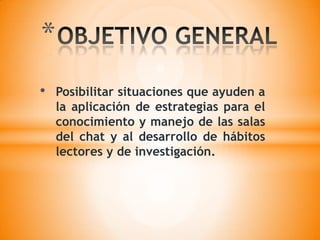 OBJETIVO GENERALPosibilitar situaciones que ayuden a la aplicación de estrategias para el conocimiento y manejo de las salas del chat y al desarrollo de hábitos lectores y de investigación.OBJETIVOS ESPECIFICOSIdentificar el concepto de las salas del chat, aprovechándola por medio de la investigación