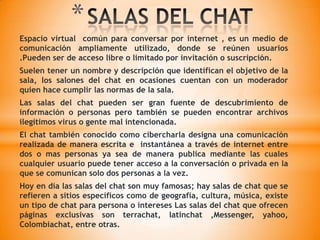 SALAS DEL CHAT EN LA EDUCACIÓNLas salas del chat es una valiosa herramienta educativa .Trabajos colaborativos clases virtuales son algunas  de sus utilidades académicas.Con estas salas del chat enriquecemos el proceso  enseñanza aprendizaje.Permite la comunicación entre estudiantes y maestros.Además aporta a la comunidad rapidez y eficacia para intercambiar conocimientos actualizados y experiencias de personas de  diferentes culturas lo que enriquece la forma de ver un mismo tema.En nuestra institución educativa se puede utilizar atreves del intercambio de temas educativos y de interés como medio de investigación para tener una idea clara acerca de la cultura o temas importantes.