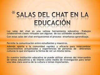 CONCLUSIÓNTodos en algún momento fuimos principiantes en esta enriquecedora actividad de las salas del chat pero no todos  están capacitados actualmente para aprovechar las ventajas que constantemente nos lleva a nuevos conocimientosMuchos quedaron por el camino pero otros lo integran  a su vida descubriendo los secretos del oficio y con inspiración aplicada lo elevaron a la categoría de las bellas artes.Podemos decir que las salas del chat es similar a lo que antiguamente era una conversación telefónica, pero aprovechando los avances tecnológicas y de comunicación actualmente se hace por internet