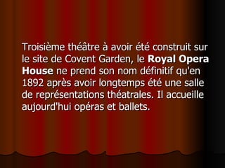 Troisième théâtre à avoir été construit sur le site de Covent Garden, le  Royal Opera House  ne prend son nom définitif qu'en 1892 après avoir longtemps été une salle de représentations théatrales. Il accueille aujourd'hui opéras et ballets.  