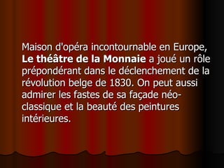 Maison d'opéra incontournable en Europe,  Le théâtre de la Monnaie  a joué un rôle prépondérant dans le déclenchement de la révolution belge de 1830. On peut aussi admirer les fastes de sa façade néo-classique et la beauté des peintures intérieures.  