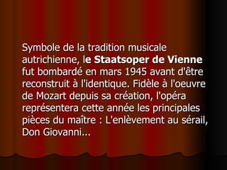Symbole de la tradition musicale autrichienne,   l e Staatsoper de Vienne  fut bombardé en mars 1945 avant d'être reconstruit à l'identique. Fidèle à l'oeuvre de Mozart depuis sa création, l'opéra représentera cette année les principales pièces du maître : L'enlèvement au sérail, Don Giovanni...  