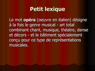 Petit lexique Le mot  opéra  (oeuvre en italien) désigne à la fois le genre musical - art total combinant chant, musique, théatre, danse et décors - et le bâtiment spécialement conçu pour ce type de représentations musicales. 