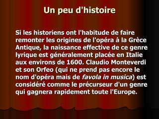 Un peu d'histoire Si les historiens ont l'habitude de faire remonter les origines de l'opéra à la Grèce Antique, la naissance effective de ce genre lyrique est généralement placée en Italie aux environs de 1600. Claudio Monteverdi et son Orfeo (qui ne prend pas encore le nom d'opéra mais de  favola in musica ) est considéré comme le précurseur d'un genre qui gagnera rapidement toute l'Europe. 