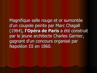 Magnifique salle rouge et or sumontée d'un coupole peinte par Marc Chagall (1964),  l'Opéra de Paris  a été construit par le jeune architecte Charles Garnier, gagnant d'un concours organisé par Napoléon III en 1860.  