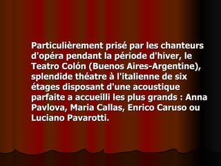Particulièrement prisé par les chanteurs d'opéra pendant la période d'hiver, le Teatro Colón (Buenos Aires-Argentine), splendide théatre à l'italienne de six étages disposant d'une acoustique parfaite a accueilli les plus grands : Anna Pavlova, Maria Callas, Enrico Caruso ou Luciano Pavarotti. 