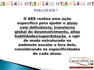 PARA QUEM ?

     O AEE realiza uma ação
 específica para ajudar o aluno
   com deficiência, transtorno
global do desenvolvimento, altas
habilidades/superdotação a agir
     de modo estruturado no
  ambiente escolar e fora dele,
considerando as especificidades
         de cada aluno.
 