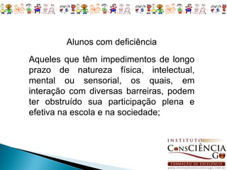 Alunos com deficiência
Aqueles que têm impedimentos de longo
prazo de natureza física, intelectual,
mental ou sensorial, os quais, em
interação com diversas barreiras, podem
ter obstruído sua participação plena e
efetiva na escola e na sociedade;
 