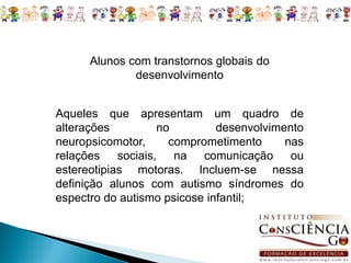 Alunos com transtornos globais do
              desenvolvimento


Aqueles que apresentam um quadro de
alterações        no          desenvolvimento
neuropsicomotor,     comprometimento      nas
relações sociais, na comunicação ou
estereotipias motoras. Incluem-se nessa
definição alunos com autismo síndromes do
espectro do autismo psicose infantil;
 