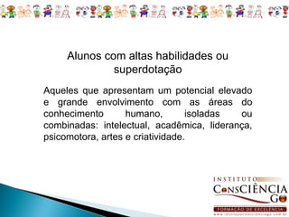 Alunos com altas habilidades ou
              superdotação
Aqueles que apresentam um potencial elevado
e grande envolvimento com as áreas do
conhecimento       humano,        isoladas ou
combinadas: intelectual, acadêmica, liderança,
psicomotora, artes e criatividade.
 
