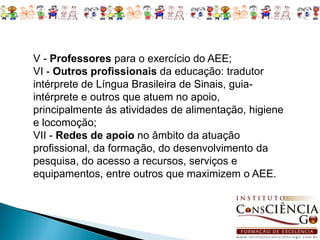 V - Professores para o exercício do AEE;
VI - Outros profissionais da educação: tradutor
intérprete de Língua Brasileira de Sinais, guia-
intérprete e outros que atuem no apoio,
principalmente ás atividades de alimentação, higiene
e locomoção;
VII - Redes de apoio no âmbito da atuação
profissional, da formação, do desenvolvimento da
pesquisa, do acesso a recursos, serviços e
equipamentos, entre outros que maximizem o AEE.
 