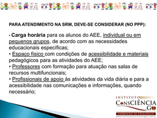 PARA ATENDIMENTO NA SRM, DEVE-SE CONSIDERAR (NO PPP):

• Carga  horária para os alunos do AEE, individual ou em
pequenos grupos, de acordo com as necessidades
educacionais específicas;
• Espaço físico com condições de acessibilidade e materiais
pedagógicos para as atividades do AEE;
• Professores com formação para atuação nas salas de
recursos multifuncionais;
• Profissionais de apoio às atividades da vida diária e para a
acessibilidade nas comunicações e informações, quando
necessário;
 