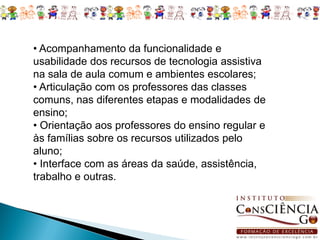 • Acompanhamento da funcionalidade e
usabilidade dos recursos de tecnologia assistiva
na sala de aula comum e ambientes escolares;
• Articulação com os professores das classes
comuns, nas diferentes etapas e modalidades de
ensino;
• Orientação aos professores do ensino regular e
às famílias sobre os recursos utilizados pelo
aluno;
• Interface com as áreas da saúde, assistência,
trabalho e outras.
 