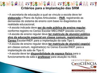 Critérios para a Implantação das SRM
• A secretaria de educação a qual se vincula a escola deve ter
elaborado o Plano de Ações Articuladas – PAR, registrando as
demandas do sistema de ensino com base no diagnóstico da
realidade educacional;
• A escola indicada deve ser da rede pública de ensino regular,
conforme registro no Censo Escolar MEC/INEP (escola comum);
• A escola de ensino regular deve ter matrícula de aluno(s) público
alvo da educação especial em classe comum, registrado(s) no
Censo Escolar/INEP, para a implantação da sala Tipo I;
• A escola de ensino regular deve ter matrícula de aluno(s) cego(s)
em classe comum, registrado(s) no Censo Escolar/INEP, para a
implantação da sala de Tipo II;
• A escola deve ter disponibilidade de espaço físico para o
funcionamento da sala e professor para atuação no AEE.
 