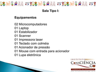 Sala Tipo I:

Equipamentos

02 Microcomputadores
01 Laptop
01 Estabilizador
01 Scanner
01 Impressora laser
01 Teclado com colméia
01 Acionador de pressão
01 Mouse com entrada para acionador
01 Lupa eletrônica
 