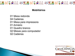 Mobiliários

01 Mesa redonda
04 Cadeiras
01 Mesa para impressora
01 Armário
01 Quadro branco
02 Mesas para computador
02 Cadeiras
 