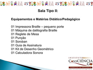 Sala Tipo II:

Equipamentos e Matérias Didático/Pedagógico

01 Impressora Braille – pequeno porte
01 Máquina de datilografia Braille
01 Reglete de Mesa
01 Punção
01 Soroban
01 Guia de Assinatura
01 Kit de Desenho Geométrico
01 Calculadora Sonora
 