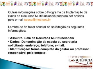 Outras informações sobre o Programa de Implantação de
Salas de Recursos Multifuncionais poderão ser obtidas
pelo e-mail seesp@mec.gov.br

Lembre-se de fazer constar na solicitação as seguintes
informações:

• Assunto: Sala de Recursos Multifuncionais
• Dados: Denominação da escola ou secretaria
solicitante; endereço; telefone; e-mail.
• Identificação: Nome completo do gestor ou professor
responsável pelo contato.
 