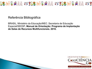 Referência Bibliográfica
BRASIL, Ministério da Educação/MEC. Secretaria de Educação
Especial/SEESP. Manual de Orientação: Programa de Implantação
de Salas de Recursos Multifuncionais. 2010.
 