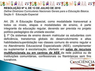 RESOLUÇÃO Nº 4, DE 13 DE JULHO DE 2010
Define Diretrizes Curriculares Nacionais Gerais para a Educação Básica.
Seção II Educação Especial

Art. 29. A Educação Especial, como modalidade transversal a
todos os níveis, etapas e modalidades de ensino, é parte
integrante da educação regular, devendo ser prevista no projeto
político-pedagógico da unidade escolar.
§ 1º Os sistemas de ensino devem matricular os estudantes com
deficiência, transtornos globais do desenvolvimento e altas
habilidades/superdotação nas classes comuns do ensino regular e
no Atendimento Educacional Especializado (AEE), complementar
ou suplementar à escolarização, ofertado em salas de recursos
multifuncionais ou em centros de AEE da rede pública ou de
instituições comunitárias, confessionais ou filantrópicas sem fins
lucrativos.
 