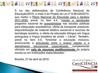 À luz das deliberações da Conferência Nacional de
Educação/2010, a meta 4 do Projeto de Lei nº 8.08.035/2010,
que institui o Plano Nacional de Educação para o decênio
2011-2020, prevê, no item 4.4, “manter e aprofundar
programa nacional de acessibilidade nas escolas públicas
para adequação arquitetônica, oferta de transporte acessível,
disponibilização de material didático acessível e recursos de
tecnologia assistiva, e oferta da educação bilíngue em língua
portuguesa e língua brasileira de sinais – Libras”. Também,
prevê no item 4.5, “fomentar a educação inclusiva,
promovendo a articulação entre o ensino regular e o
atendimento educacional especializado complementar
ofertado em sala de recursos multifuncionais da própria
escola ou em instituições especializadas.”

Brasília, 27 de abril de 2010.
 