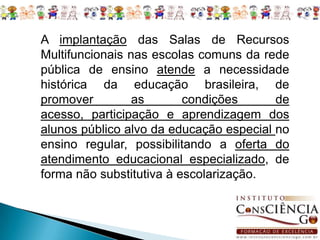 A implantação das Salas de Recursos Multifuncionais nas escolas comuns da rede pública de ensino atende a necessidade histórica da educação brasileira, de promover as condições de acesso, participação e aprendizagem dos alunos público alvo da educação especial no ensino regular, possibilitando a oferta do atendimento educacional especializado, de forma não substitutiva à escolarização. 