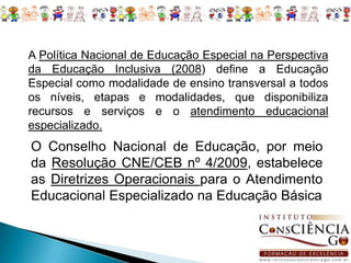 A Política Nacional de Educação Especial na Perspectiva da Educação Inclusiva (2008) define a Educação Especial como modalidade de ensino transversal a todos os níveis, etapas e modalidades, que disponibiliza recursos e serviços e o atendimento educacional especializado. O Conselho Nacional de Educação, por meio da Resolução CNE/CEB nº 4/2009, estabelece as Diretrizes Operacionais para o Atendimento Educacional Especializado na Educação Básica 
