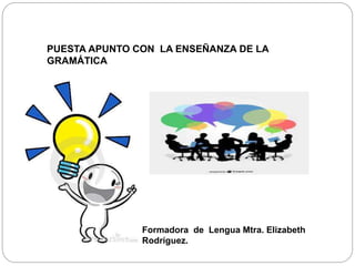 PUESTA APUNTO CON LA ENSEÑANZA DE LA
GRAMÁTICA
Formadora de Lengua Mtra. Elizabeth
Rodríguez.
 