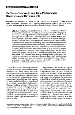 GOLDEN ANNIVERSARY SPECIAL ISSUE



On Teams, Teamwork, and Team Performance:
Discoveries and Developments

Eduardo Salas, University of Central Florida, Orlando, Florida, Nancy J. Cooke, Arizona
State University Polytechnic and Cognitive Engineering Research Institute, Mesa,
Arizona, and Michael A. Rosen, University of Central Florida, Orlando, Florida


         Objective: We highlight some of the key discoveries and developments in the area
         of team perfonnance over the past 50 years, especially as reflected in the pages of
         Human Factors. Background: Teams increasingly have become a way of life in
         many organizations, and research has kept up with the pace. Method: We have char-
         acterized progress in the field in terms of eight discoveries and five challenges.
         Results: Discoveries pertain to the importance of shared cognition, the measurement
         of shared cognition, advances in team training, the use of synthetic task environments
         for research, factors influencing team effectiveness, models of team effectiveness, a
         multidisciplinary perspective, and training and technological interventions designed
         to improve team effectiveness. Challenges that are faced in the coming decades
         include an increased emphasis on team cognition; reconfigurable, adaptive teams;
         multicultural influences; and the need for naturalistic study and better measurement.
         Conclusion: Work in human factors has contributed significantly to the science and
         practice of teams, teamwork, and team performance. Future work must keep pace
         with the increasing use of teams in organizations. Application: The science of teams
         contributes to team effectiveness in the same way that the science of individual
         performance contributes to individual effectiveness.


   Teams have become the strategy of choice                    The good news is that research has kept up
when organizations are confronted with complex             with the demand from organizations for scientif-
and difficult tasks. Teams are used when errors            ically rooted guidance. The science of team per-
lead to severe consequences; when the task com-            formance has produced a wealth of knowledge
plexity exceeds the capacity of an individual; when        on how to compose, manage, structure, measure,
the task environment is ill-defined, ambiguous,            and promote team performance. Our purpose here
and stressful; when multiple and quick decisions           is threefold: (a) to briefly discuss what we know
are needed; and when the lives of others depend            about teams, teamwork, and team performance;
on the collective insight of individual members.           (b) to highlight recent discoveries and develop-
Teams are used in aviation, the military, health           ments, especially as documented in Human
care, financial sectors, nuclear power plants,             Factors; and (c) to motivate research for the
engineering problem-solving projects, manufac-             future. We should note that our review is neces-
turing, and countless other domains. They take a           sarily selective. We focus only on those areas in
variety of forms, from teams of teams to human-            which we think significant research has been
robot teams. As the complexity of the workplace            conducted and in which we think interesting,
continues to grow, organizations increasingly              compelling, and robust discoveries have been
depend on teams.                                           made. We first discuss key distinctions needed to


Address correspondence to Eduardo Salas, University of Central Florida, 3100 Technology Parkway, Orlando, FL 32826;
esalas@ist.ucf.edu. HUMAN FACTORS, Vol. 50, No. 3, June 2008, pp. 540-547. DOI 10.1518/001872008X288457. Copyright
© 2008, Human Factors and Ergonomics Society.
 