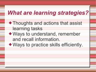 What are learning strategies?
Thoughts and actions that assist
learning tasks
Ways to understand, remember
and recall information.
Ways to practice skills efficiently.
 