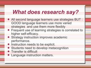What does research say?
 All second language learners use strategies BUT :
GOOD language learners use more varied
strategies and use them more flexibly
 Frequent use of learning strategies is correlated to
higher self-efficacy.
 Strategy instruction improves academic
performance.
 Instruction needs to be explicit.
 Students need to develop metacognition
 Transfer is difficult
 Language instruction matters.
 