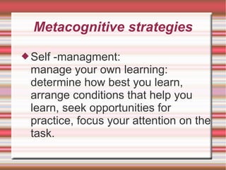 Metacognitive strategies
Self -managment:
manage your own learning:
determine how best you learn,
arrange conditions that help you
learn, seek opportunities for
practice, focus your attention on the
task.
 