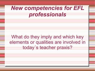New competencies for EFL
professionals
What do they imply and which key
elements or qualities are involved in
today´s teacher praxis?
 