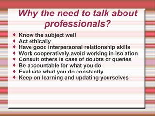 Why the need to talk about
professionals?
 Know the subject well
 Act ethically
 Have good interpersonal relationship skills
 Work cooperatively,avoid working in isolation
 Consult others in case of doubts or queries
 Be accountable for what you do
 Evaluate what you do constantly
 Keep on learning and updating yourselves
 